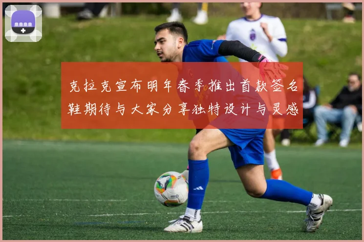 克拉克宣布明年春季推出首款签名鞋期待与大家分享独特设计与灵感