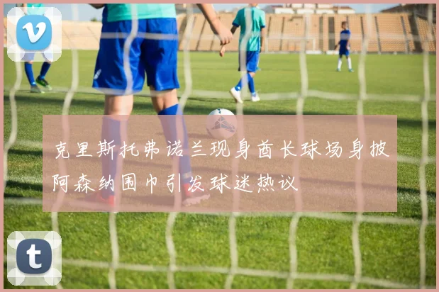 克里斯托弗诺兰现身酋长球场身披阿森纳围巾引发球迷热议