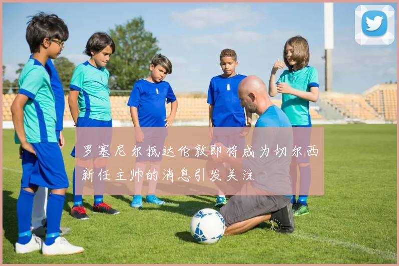 罗塞尼尔抵达伦敦即将成为切尔西新任主帅的消息引发关注