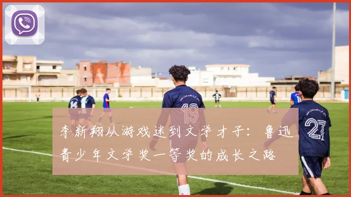 李新翔从游戏迷到文学才子：鲁迅青少年文学奖一等奖的成长之路