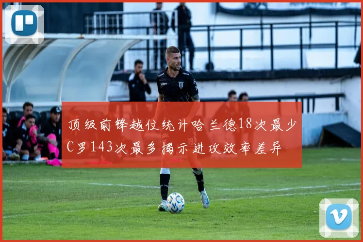 顶级前锋越位统计哈兰德18次最少C罗143次最多揭示进攻效率差异