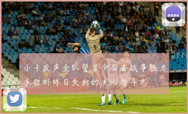 小卡发声全队誓言今日奋战争胜力求弥补昨日失利的决心与斗志