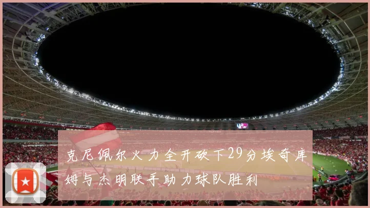 克尼佩尔火力全开砍下29分埃奇库姆与杰明联手助力球队胜利