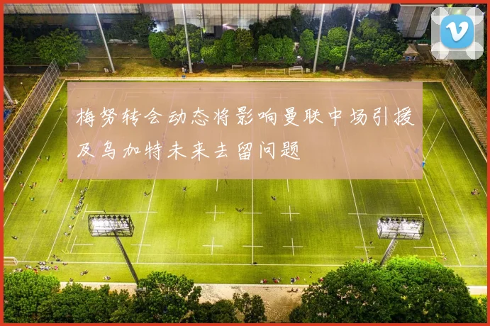 梅努转会动态将影响曼联中场引援及乌加特未来去留问题