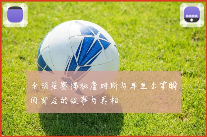 全明星赛揭秘詹姆斯与库里击掌瞬间背后的故事与真相