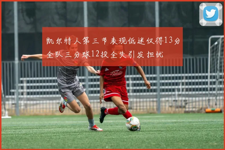 凯尔特人第三节表现低迷仅得13分全队三分球12投全失引发担忧