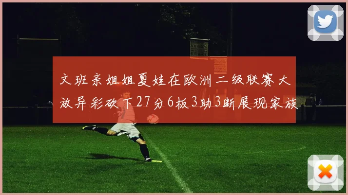 文班亲姐姐夏娃在欧洲二级联赛大放异彩砍下27分6板3助3断展现家族基因实力