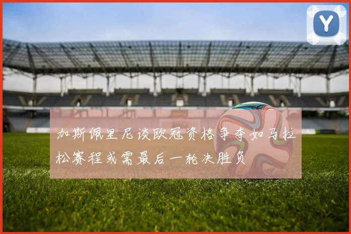 加斯佩里尼谈欧冠资格争夺如马拉松赛程或需最后一轮决胜负