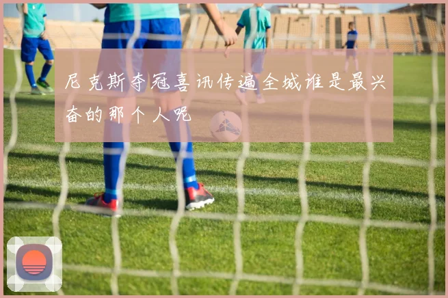 尼克斯夺冠喜讯传遍全城谁是最兴奋的那个人呢