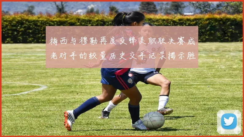 梅西与穆勒再度交锋美职联决赛成老对手的较量历史交手记录揭示胜负关系