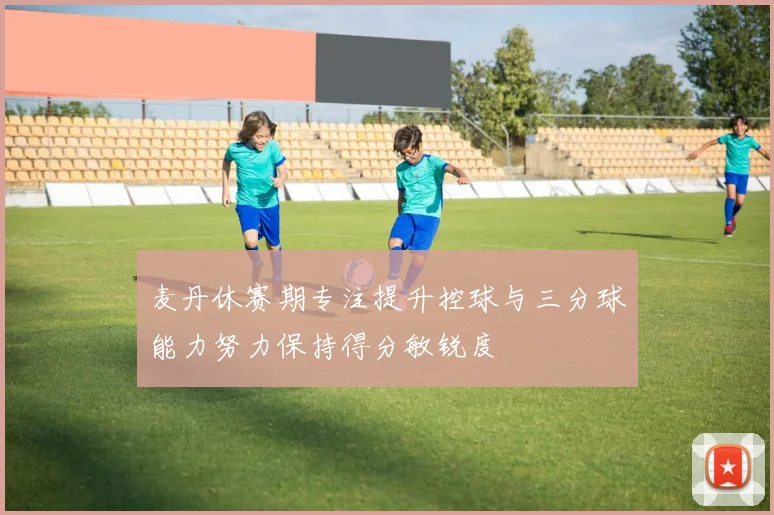 麦丹休赛期专注提升控球与三分球能力努力保持得分敏锐度