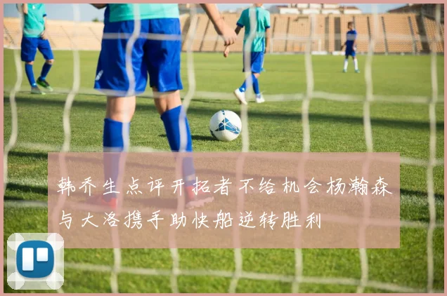 韩乔生点评开拓者不给机会杨瀚森与大洛携手助快船逆转胜利